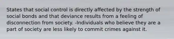 States that social control is directly affected by the strength of social bonds and that deviance results from a feeling of disconnection from society. -Individuals who believe they are a part of society are less likely to commit crimes against it.