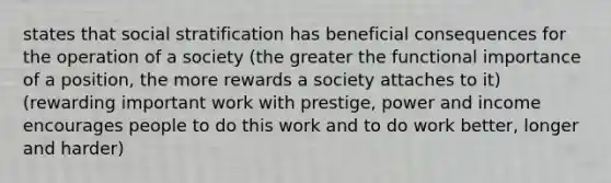 states that social stratification has beneficial consequences for the operation of a society (the greater the functional importance of a position, the more rewards a society attaches to it) (rewarding important work with prestige, power and income encourages people to do this work and to do work better, longer and harder)