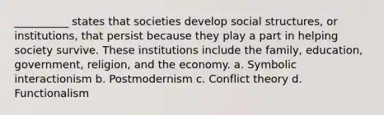 __________ states that societies develop social structures, or institutions, that persist because they play a part in helping society survive. These institutions include the family, education, government, religion, and the economy. a.​ Symbolic interactionism b.​ Postmodernism​ c.​ Conflict theory d.​ Functionalism