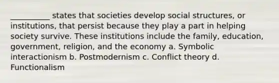 __________ states that societies develop social structures, or institutions, that persist because they play a part in helping society survive. These institutions include the family, education, government, religion, and the economy a. ​Symbolic interactionism b. ​Postmodernism​ c. ​Conflict theory d. ​Functionalism