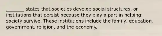 ________ states that societies develop social structures, or institutions that persist because they play a part in helping society survive. These institutions include the family, education, government, religion, and the economy.