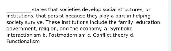 __________ states that societies develop social structures, or institutions, that persist because they play a part in helping society survive. These institutions include the family, education, government, religion, and the economy. a. ​Symbolic interactionism b. ​Postmodernism​ c. ​Conflict theory d. ​Functionalism