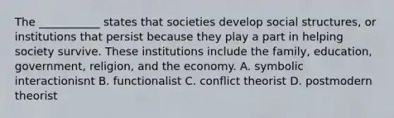 The ___________ states that societies develop social structures, or institutions that persist because they play a part in helping society survive. These institutions include the family, education, government, religion, and the economy. A. symbolic interactionisnt B. functionalist C. conflict theorist D. postmodern theorist