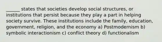 ______ states that societies develop social structures, or institutions that persist because they play a part in helping society survive. These institutions include the family, education, government, religion, and the economy a) Postmodernism b) symbolic interactionism c) conflict theory d) functionalism