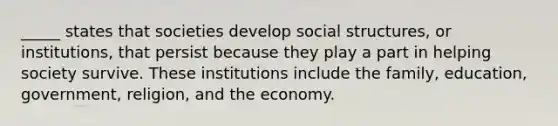 _____ states that societies develop social structures, or institutions, that persist because they play a part in helping society survive. These institutions include the family, education, government, religion, and the economy.