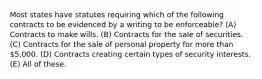 Most states have statutes requiring which of the following contracts to be evidenced by a writing to be enforceable? (A) Contracts to make wills. (B) Contracts for the sale of securities. (C) Contracts for the sale of personal property for more than 5,000. (D) Contracts creating certain types of security interests. (E) All of these.