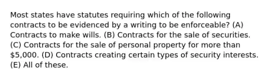 Most states have statutes requiring which of the following contracts to be evidenced by a writing to be enforceable? (A) Contracts to make wills. (B) Contracts for the sale of securities. (C) Contracts for the sale of personal property for more than 5,000. (D) Contracts creating certain types of security interests. (E) All of these.