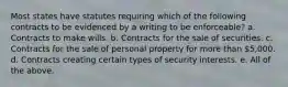 Most states have statutes requiring which of the following contracts to be evidenced by a writing to be enforceable? a. Contracts to make wills. b. Contracts for the sale of securities. c. Contracts for the sale of personal property for more than 5,000. d. Contracts creating certain types of security interests. e. All of the above.