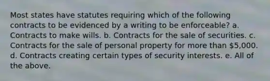 Most states have statutes requiring which of the following contracts to be evidenced by a writing to be enforceable? a. Contracts to make wills. b. Contracts for the sale of securities. c. Contracts for the sale of personal property for more than 5,000. d. Contracts creating certain types of security interests. e. All of the above.