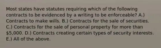 Most states have statutes requiring which of the following contracts to be evidenced by a writing to be enforceable? A.) Contracts to make wills. B.) Contracts for the sale of securities. C.) Contracts for the sale of personal property for more than 5,000. D.) Contracts creating certain types of security interests. E.) All of the above.