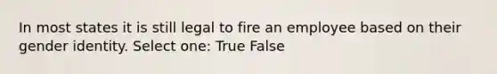 In most states it is still legal to fire an employee based on their gender identity. Select one: True False