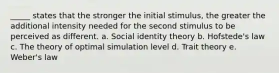 _____ states that the stronger the initial stimulus, the greater the additional intensity needed for the second stimulus to be perceived as different. a. Social identity theory b. Hofstede's law c. The theory of optimal simulation level d. Trait theory e. Weber's law