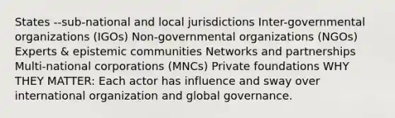 States --sub-national and local jurisdictions Inter-governmental organizations (IGOs) Non-governmental organizations (NGOs) Experts & epistemic communities Networks and partnerships Multi-national corporations (MNCs) Private foundations WHY THEY MATTER: Each actor has influence and sway over international organization and global governance.