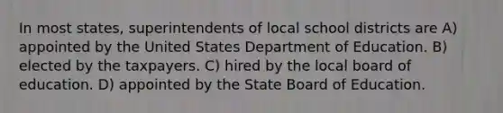 In most states, superintendents of local school districts are A) appointed by the United States Department of Education. B) elected by the taxpayers. C) hired by the local board of education. D) appointed by the State Board of Education.