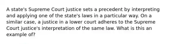 A state's Supreme Court justice sets a precedent by interpreting and applying one of the state's laws in a particular way. On a similar case, a justice in a lower court adheres to the Supreme Court justice's interpretation of the same law. What is this an example of?