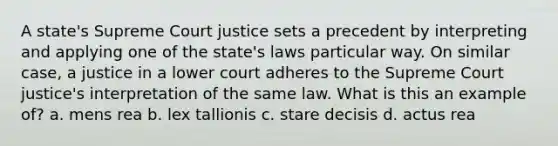 A state's Supreme Court justice sets a precedent by interpreting and applying one of the state's laws particular way. On similar case, a justice in a lower court adheres to the Supreme Court justice's interpretation of the same law. What is this an example of? a. mens rea b. lex tallionis c. stare decisis d. actus rea