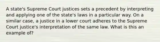 A state's Supreme Court justices sets a precedent by interpreting and applying one of the state's laws in a particular way. On a similar case, a justice in a lower court adheres to the Supreme Court justice's interpretation of the same law. What is this an example of?