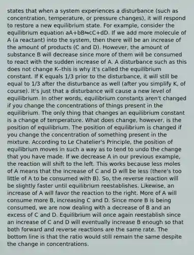 states that when a system experiences a disturbance (such as concentration, temperature, or pressure changes), it will respond to restore a new equilibrium state. For example, consider the equilibrium equation aA+bB⇋cC+dD. If we add more molecule of A (a reactant) into the system, then there will be an increase of the amount of products (C and D). However, the amount of substance B will decrease since more of them will be consumed to react with the sudden increase of A. A disturbance such as this does not change K--this is why it's called the equilibrium constant. If K equals 1/3 prior to the disturbance, it will still be equal to 1/3 after the disturbance as well (after you simplify K, of course). It's just that a disturbance will cause a new level of equilibrium. In other words, equilibrium constants aren't changed if you change the concentrations of things present in the equilibrium. The only thing that changes an equilibrium constant is a change of temperature. What does change, however, is the position of equilibrium. The position of equilibrium is changed if you change the concentration of something present in the mixture. According to Le Chatelier's Principle, the position of equilibrium moves in such a way as to tend to undo the change that you have made. If we decrease A in our previous example, the reaction will shift to the left. This works because less moles of A means that the increase of C and D will be less (there's too little of A to be consumed with B). So, the reverse reaction will be slightly faster until equilibrium reestablishes. Likewise, an increase of A will favor the reaction to the right. More of A will consume more B, increasing C and D. Since more B is being consumed, we are now dealing with a decrease of B and an excess of C and D. Equilibrium will once again reestablish since an increase of C and D will eventually increase B enough so that both forward and reverse reactions are the same rate. The bottom line is that the ratio would still remain the same despite the change in concentrations.