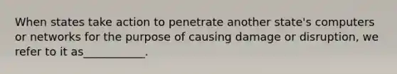 When states take action to penetrate another state's computers or networks for the purpose of causing damage or disruption, we refer to it as___________.