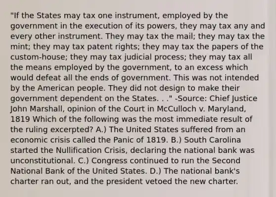 "If the States may tax one instrument, employed by the government in the execution of its powers, they may tax any and every other instrument. They may tax the mail; they may tax the mint; they may tax patent rights; they may tax the papers of the custom-house; they may tax judicial process; they may tax all the means employed by the government, to an excess which would defeat all the ends of government. This was not intended by the American people. They did not design to make their government dependent on the States. . ." -Source: Chief Justice John Marshall, opinion of the Court in McCulloch v. Maryland, 1819 Which of the following was the most immediate result of the ruling excerpted? A.) The United States suffered from an economic crisis called the Panic of 1819. B.) South Carolina started the Nullification Crisis, declaring the national bank was unconstitutional. C.) Congress continued to run the Second National Bank of the United States. D.) The national bank's charter ran out, and the president vetoed the new charter.