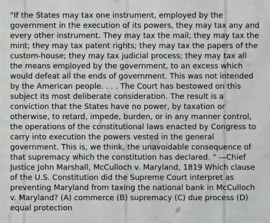 "If the States may tax one instrument, employed by the government in the execution of its powers, they may tax any and every other instrument. They may tax the mail; they may tax the mint; they may tax patent rights; they may tax the papers of the custom-house; they may tax judicial process; they may tax all the means employed by the government, to an excess which would defeat all the ends of government. This was not intended by the American people. . . . The Court has bestowed on this subject its most deliberate consideration. The result is a conviction that the States have no power, by taxation or otherwise, to retard, impede, burden, or in any manner control, the operations of the constitutional laws enacted by Congress to carry into execution the powers vested in the general government. This is, we think, the unavoidable consequence of that supremacy which the constitution has declared. " —Chief Justice John Marshall, McCulloch v. Maryland, 1819 Which clause of the U.S. Constitution did the Supreme Court interpret as preventing Maryland from taxing the national bank in McCulloch v. Maryland? (A) commerce (B) supremacy (C) due process (D) equal protection