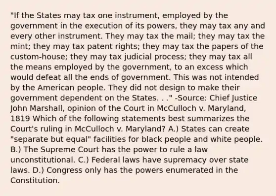 "If the States may tax one instrument, employed by the government in the execution of its powers, they may tax any and every other instrument. They may tax the mail; they may tax the mint; they may tax patent rights; they may tax the papers of the custom-house; they may tax judicial process; they may tax all the means employed by the government, to an excess which would defeat all the ends of government. This was not intended by the American people. They did not design to make their government dependent on the States. . ." -Source: Chief Justice John Marshall, opinion of the Court in McCulloch v. Maryland, 1819 Which of the following statements best summarizes the Court's ruling in McCulloch v. Maryland? A.) States can create "separate but equal" facilities for black people and white people. B.) The Supreme Court has the power to rule a law unconstitutional. C.) Federal laws have supremacy over state laws. D.) Congress only has the powers enumerated in the Constitution.