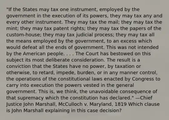 "If the States may tax one instrument, employed by the government in the execution of its powers, they may tax any and every other instrument. They may tax the mail; they may tax the mint; they may tax patent rights; they may tax the papers of the custom-house; they may tax judicial process; they may tax all the means employed by the government, to an excess which would defeat all the ends of government. This was not intended by the American people. . . . The Court has bestowed on this subject its most deliberate consideration. The result is a conviction that the States have no power, by taxation or otherwise, to retard, impede, burden, or in any manner control, the operations of the constitutional laws enacted by Congress to carry into execution the powers vested in the general government. This is, we think, the unavoidable consequence of that supremacy which the constitution has declared." —Chief Justice John Marshall, McCulloch v. Maryland, 1819 Which clause is John Marshall explaining in this case decision?