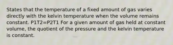 States that the temperature of a fixed amount of gas varies directly with the kelvin temperature when the volume remains constant. P1T2=P2T1 For a given amount of gas held at constant volume, the quotient of the pressure and the kelvin temperature is constant.