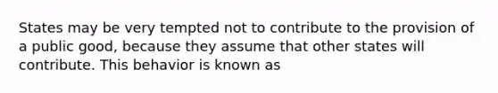 States may be very tempted not to contribute to the provision of a public good, because they assume that other states will contribute. This behavior is known as