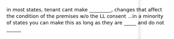 in most states, tenant cant make _________, changes that affect the condition of the premises w/o the LL consent ...in a minority of states you can make this as long as they are _____ and do not ______