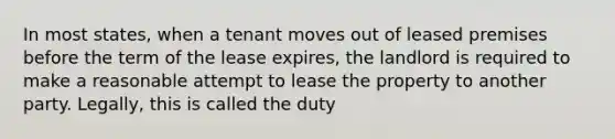 In most states, when a tenant moves out of leased premises before the term of the lease expires, the landlord is required to make a reasonable attempt to lease the property to another party. Legally, this is called the duty