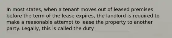 In most states, when a tenant moves out of leased premises before the term of the lease expires, the landlord is required to make a reasonable attempt to lease the property to another party. Legally, this is called the duty ______________