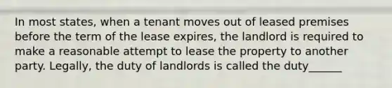 In most states, when a tenant moves out of leased premises before the term of the lease expires, the landlord is required to make a reasonable attempt to lease the property to another party. Legally, the duty of landlords is called the duty______