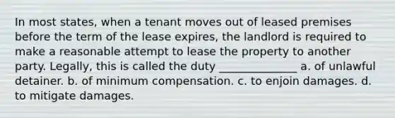 In most states, when a tenant moves out of leased premises before the term of the lease expires, the landlord is required to make a reasonable attempt to lease the property to another party. Legally, this is called the duty ______________ a. of unlawful detainer. b. of minimum compensation. c. to enjoin damages. d. to mitigate damages.