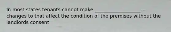 In most states tenants cannot make ___________________--- changes to that affect the condition of the premises without the landlords consent