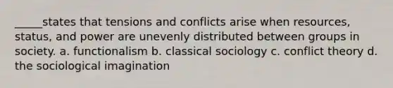 _____states that tensions and conflicts arise when resources, status, and power are unevenly distributed between groups in society. a. functionalism b. classical sociology c. conflict theory d. the sociological imagination