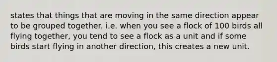 states that things that are moving in the same direction appear to be grouped together. i.e. when you see a flock of 100 birds all flying together, you tend to see a flock as a unit and if some birds start flying in another direction, this creates a new unit.