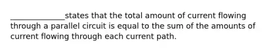 ______________states that the total amount of current flowing through a parallel circuit is equal to the sum of the amounts of current flowing through each current path.