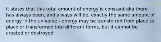 It states that this total amount of energy is constant aka there has always been, and always will be, exactly the same amount of energy in the universe - energy may be transferred from place to place or transformed into different forms, but it cannot be created or destroyed