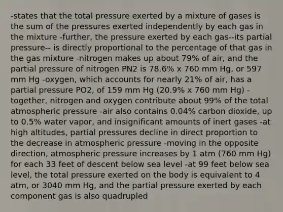 -states that the total pressure exerted by a mixture of gases is the sum of the pressures exerted independently by each gas in the mixture -further, the pressure exerted by each gas--its partial pressure-- is directly proportional to the percentage of that gas in the gas mixture -nitrogen makes up about 79% of air, and the partial pressure of nitrogen PN2 is 78.6% x 760 mm Hg, or 597 mm Hg -oxygen, which accounts for nearly 21% of air, has a partial pressure PO2, of 159 mm Hg (20.9% x 760 mm Hg) -together, nitrogen and oxygen contribute about 99% of the total atmospheric pressure -air also contains 0.04% carbon dioxide, up to 0.5% water vapor, and insignificant amounts of inert gases -at high altitudes, partial pressures decline in direct proportion to the decrease in atmospheric pressure -moving in the opposite direction, atmospheric pressure increases by 1 atm (760 mm Hg) for each 33 feet of descent below sea level -at 99 feet below sea level, the total pressure exerted on the body is equivalent to 4 atm, or 3040 mm Hg, and the partial pressure exerted by each component gas is also quadrupled