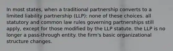 In most states, when a traditional partnership converts to a limited liability partnership (LLP): none of these choices. all statutory and common law rules governing partnerships still apply, except for those modified by the LLP statute. the LLP is no longer a pass-through entity. the firm's basic organizational structure changes.