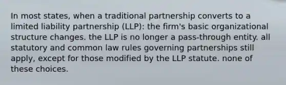 In most states, when a traditional partnership converts to a limited liability partnership (LLP): the firm's basic organizational structure changes. the LLP is no longer a pass-through entity. all statutory and common law rules governing partnerships still apply, except for those modified by the LLP statute. none of these choices.