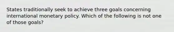 States traditionally seek to achieve three goals concerning international <a href='https://www.questionai.com/knowledge/kEE0G7Llsx-monetary-policy' class='anchor-knowledge'>monetary policy</a>. Which of the following is not one of those goals?