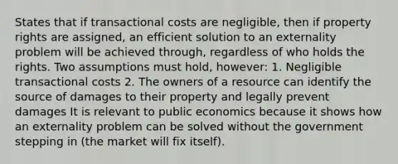 States that if transactional costs are negligible, then if property rights are assigned, an efficient solution to an externality problem will be achieved through, regardless of who holds the rights. Two assumptions must hold, however: 1. Negligible transactional costs 2. The owners of a resource can identify the source of damages to their property and legally prevent damages It is relevant to public economics because it shows how an externality problem can be solved without the government stepping in (the market will fix itself).