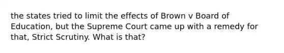 the states tried to limit the effects of Brown v Board of Education, but the Supreme Court came up with a remedy for that, Strict Scrutiny. What is that?