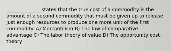 ______________ states that the true cost of a commodity is the amount of a second commodity that must be given up to release just enough resources to produce one more unit of the first commodity. A) Mercantilism B) The law of comparative advantage C) The labor theory of value D) The opportunity cost theory