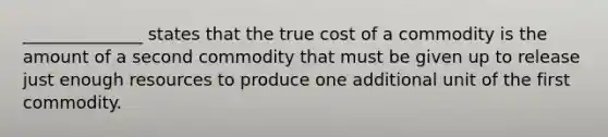 ______________ states that the true cost of a commodity is the amount of a second commodity that must be given up to release just enough resources to produce one additional unit of the first commodity.