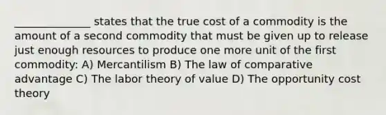 ______________ states that the true cost of a commodity is the amount of a second commodity that must be given up to release just enough resources to produce one more unit of the first commodity: A) Mercantilism B) The law of comparative advantage C) The labor theory of value D) The opportunity cost theory