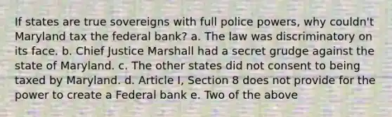 If states are true sovereigns with full police powers, why couldn't Maryland tax the federal bank? a. The law was discriminatory on its face. b. Chief Justice Marshall had a secret grudge against the state of Maryland. c. The other states did not consent to being taxed by Maryland. d. Article I, Section 8 does not provide for the power to create a Federal bank e. Two of the above