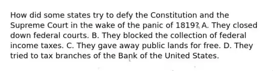 How did some states try to defy the Constitution and the Supreme Court in the wake of the panic of 1819? A. They closed down federal courts. B. They blocked the collection of federal income taxes. C. They gave away public lands for free. D. They tried to tax branches of the Bank of the United States.